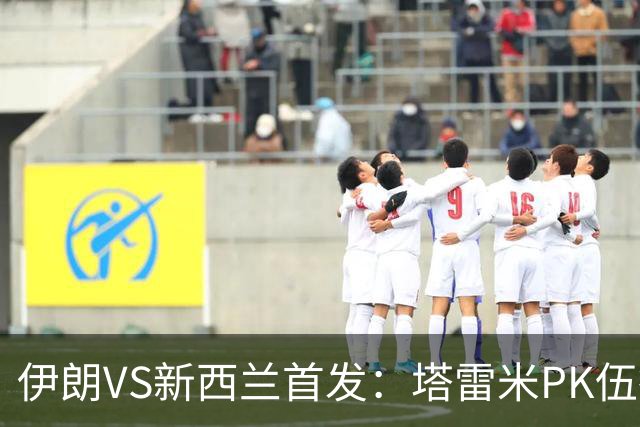 伊朗VS新西兰首发：塔雷米PK伍德 贾汉巴赫什替补席待命